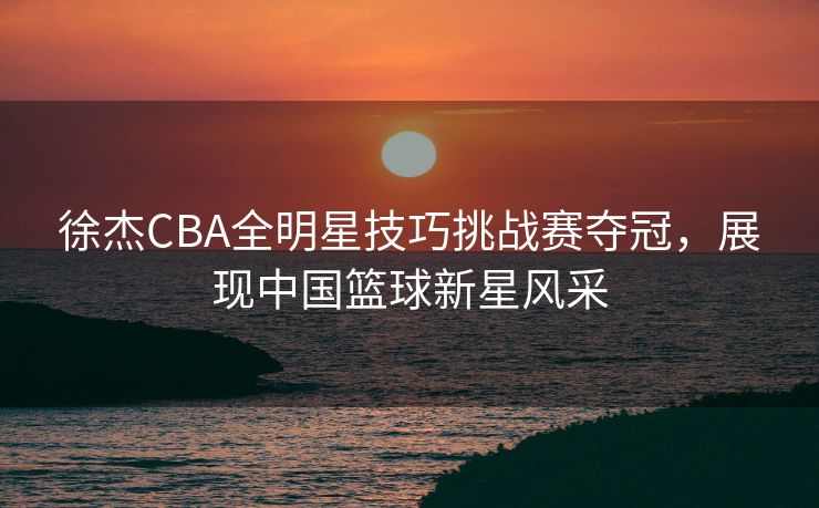 徐杰CBA全明星技巧挑战赛夺冠，展现中国篮球新星风采