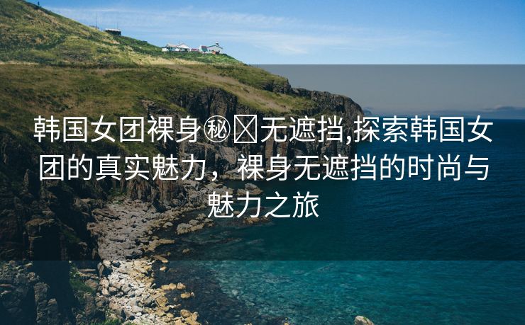 韩国女团裸身㊙️无遮挡,探索韩国女团的真实魅力，裸身无遮挡的时尚与魅力之旅