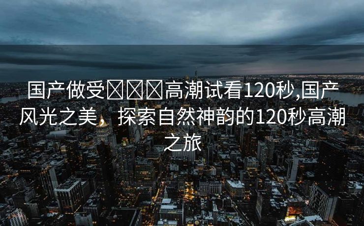 国产做受❌❌❌高潮试看120秒,国产风光之美，探索自然神韵的120秒高潮之旅