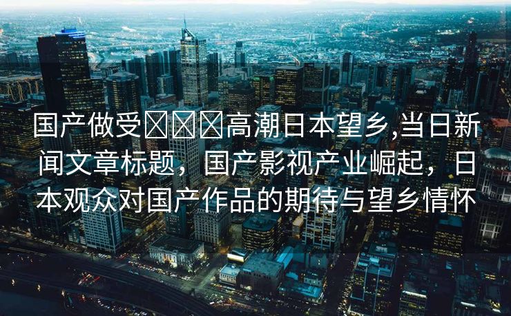 国产做受❌❌❌高潮日本望乡,当日新闻文章标题，国产影视产业崛起，日本观众对国产作品的期待与望乡情怀