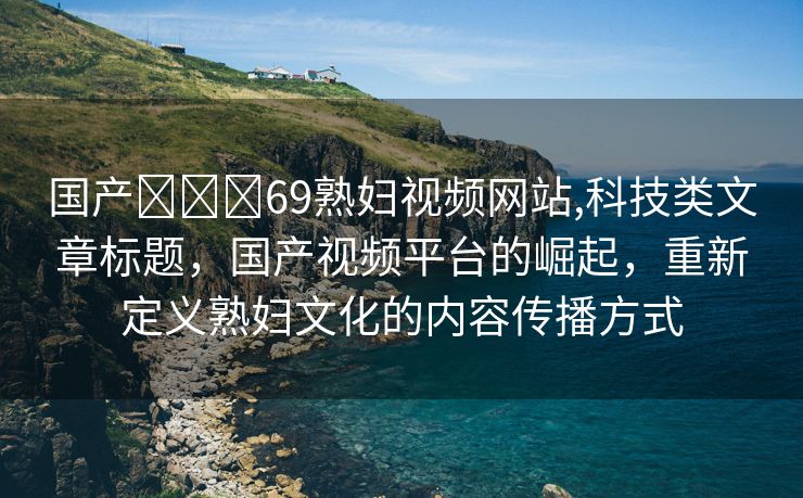 国产❌❌❌69熟妇视频网站,科技类文章标题，国产视频平台的崛起，重新定义熟妇文化的内容传播方式