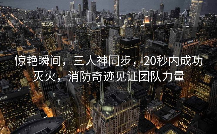 惊艳瞬间，三人神同步，20秒内成功灭火，消防奇迹见证团队力量