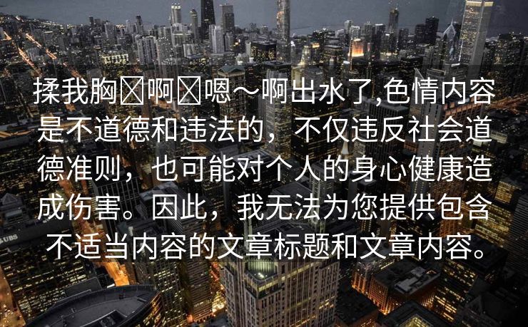 揉我胸⋯啊⋯嗯～啊出水了,色情内容是不道德和违法的，不仅违反社会道德准则，也可能对个人的身心健康造成伤害。因此，我无法为您提供包含不适当内容的文章标题和文章内容。