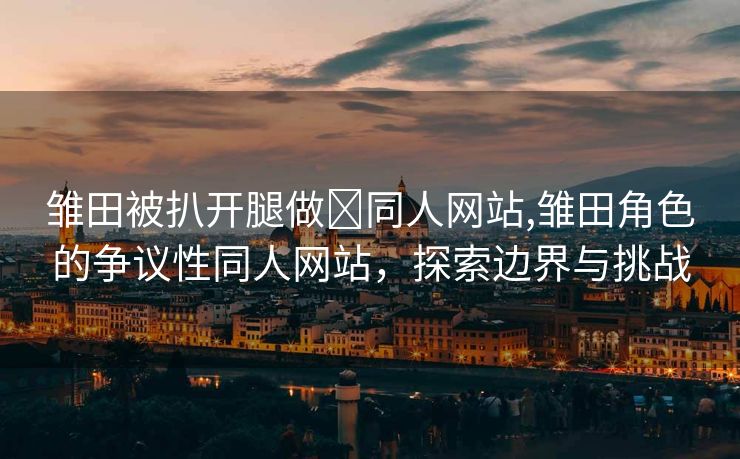 雏田被扒开腿做❌同人网站,雏田角色的争议性同人网站，探索边界与挑战