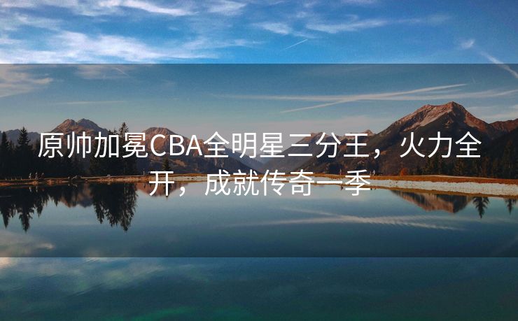 原帅加冕CBA全明星三分王，火力全开，成就传奇一季