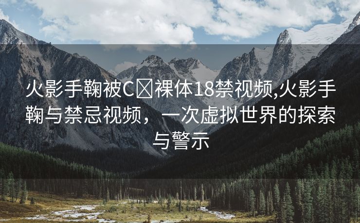 火影手鞠被C❌裸体18禁视频,火影手鞠与禁忌视频，一次虚拟世界的探索与警示