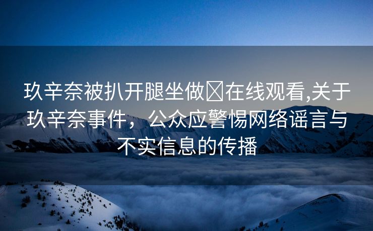 玖辛奈被扒开腿坐做❌在线观看,关于玖辛奈事件，公众应警惕网络谣言与不实信息的传播