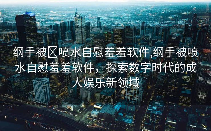 纲手被❌喷水自慰羞羞软件,纲手被喷水自慰羞羞软件，探索数字时代的成人娱乐新领域