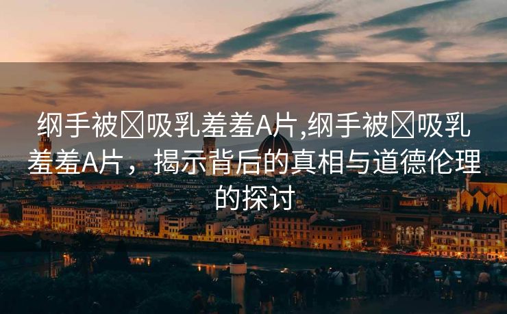 纲手被❌吸乳羞羞A片,纲手被❌吸乳羞羞A片，揭示背后的真相与道德伦理的探讨