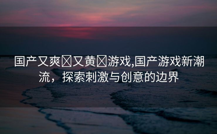 国产又爽❌又黄❌游戏,国产游戏新潮流，探索刺激与创意的边界