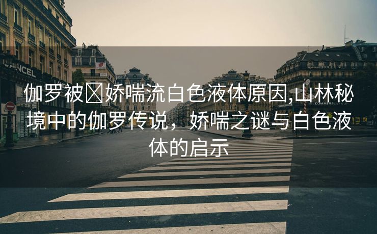 伽罗被❌娇喘流白色液体原因,山林秘境中的伽罗传说，娇喘之谜与白色液体的启示