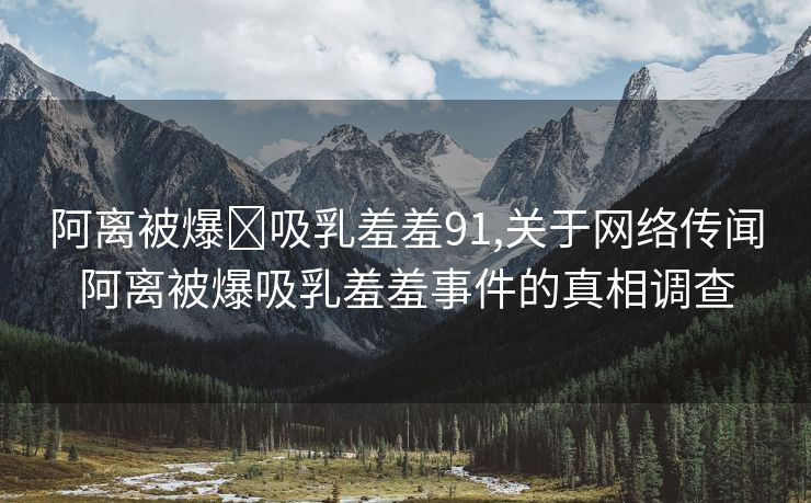 阿离被爆❌吸乳羞羞91,关于网络传闻阿离被爆吸乳羞羞事件的真相调查