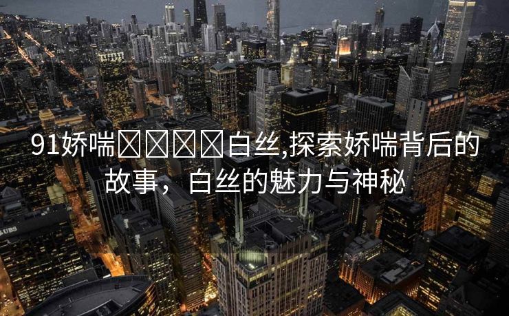 91娇喘⭕⭕❌❌白丝,探索娇喘背后的故事，白丝的魅力与神秘