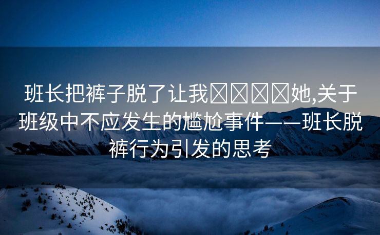 班长把裤子脱了让我❌❌❌❌她,关于班级中不应发生的尴尬事件——班长脱裤行为引发的思考