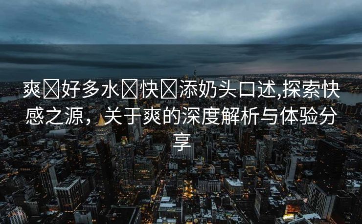 爽⋯好多水⋯快⋯添奶头口述,探索快感之源，关于爽的深度解析与体验分享