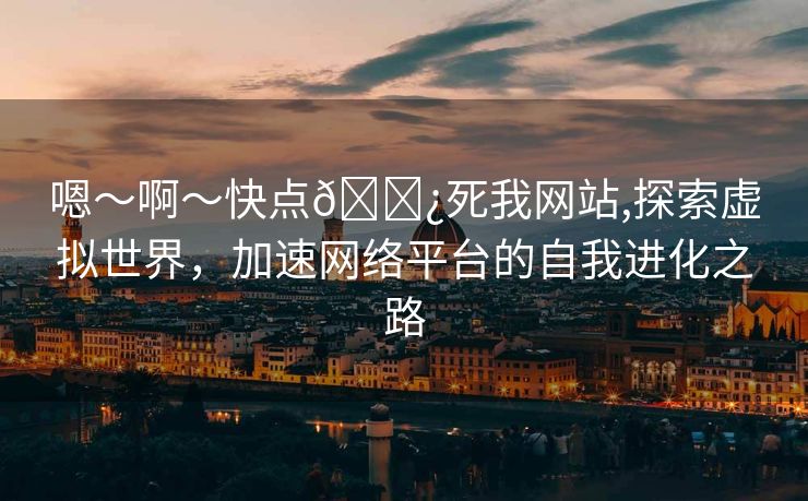 嗯～啊～快点🌿死我网站,探索虚拟世界，加速网络平台的自我进化之路