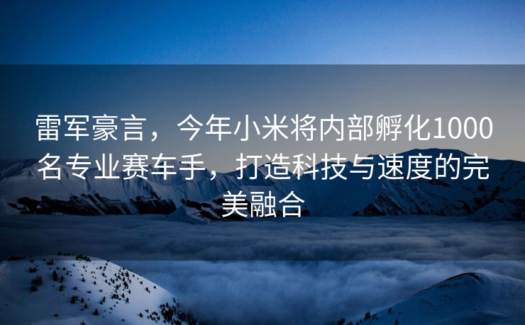 雷军豪言，今年小米将内部孵化1000名专业赛车手，打造科技与速度的完美融合