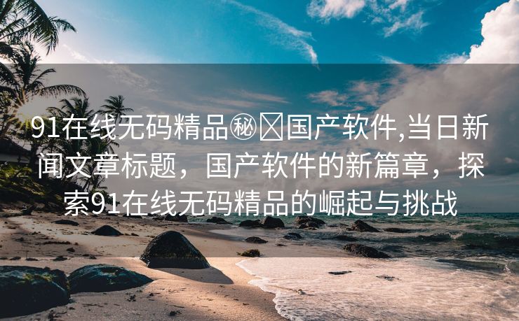 91在线无码精品㊙️国产软件,当日新闻文章标题，国产软件的新篇章，探索91在线无码精品的崛起与挑战