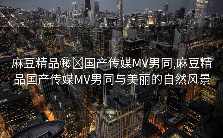 麻豆精品㊙️国产传媒MV男同,麻豆精品国产传媒MV男同与美丽的自然风景