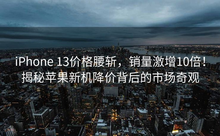 iPhone 13价格腰斩，销量激增10倍！揭秘苹果新机降价背后的市场奇观