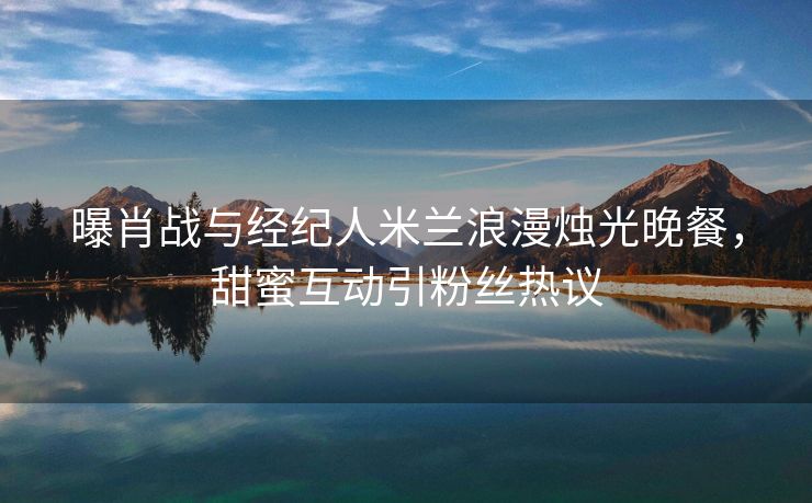 曝肖战与经纪人米兰浪漫烛光晚餐，甜蜜互动引粉丝热议