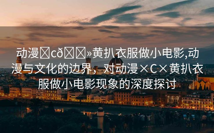 动漫❌c🐻黄扒衣服做小电影,动漫与文化的边界，对动漫×C×黄扒衣服做小电影现象的深度探讨