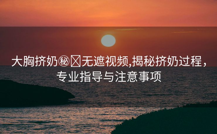 大胸挤奶㊙️无遮视频,揭秘挤奶过程，专业指导与注意事项