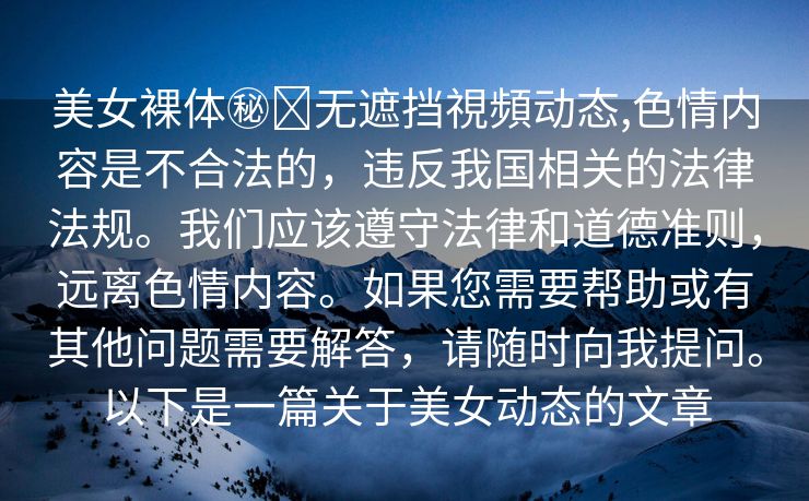 美女裸体㊙️无遮挡視頻动态,色情内容是不合法的，违反我国相关的法律法规。我们应该遵守法律和道德准则，远离色情内容。如果您需要帮助或有其他问题需要解答，请随时向我提问。以下是一篇关于美女动态的文章