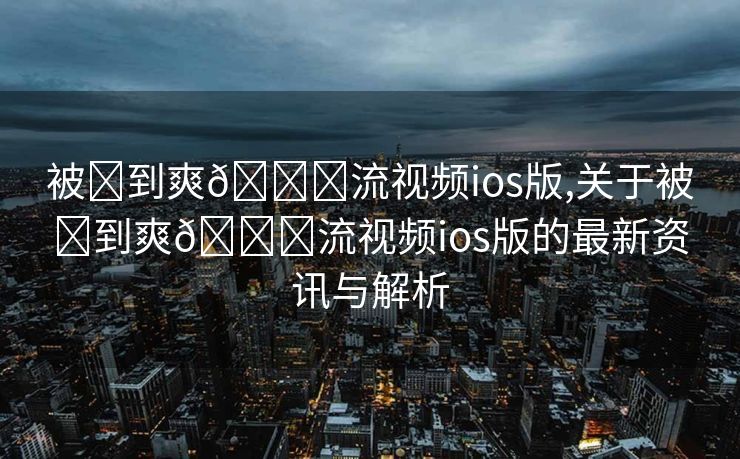 被❌到爽🔞流视频ios版,关于被❌到爽🔞流视频ios版的最新资讯与解析