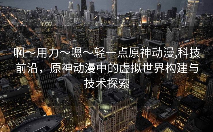 啊〜用力〜嗯〜轻一点原神动漫,科技前沿，原神动漫中的虚拟世界构建与技术探索