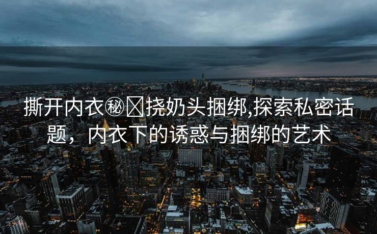 撕开内衣㊙️挠奶头捆绑,探索私密话题，内衣下的诱惑与捆绑的艺术