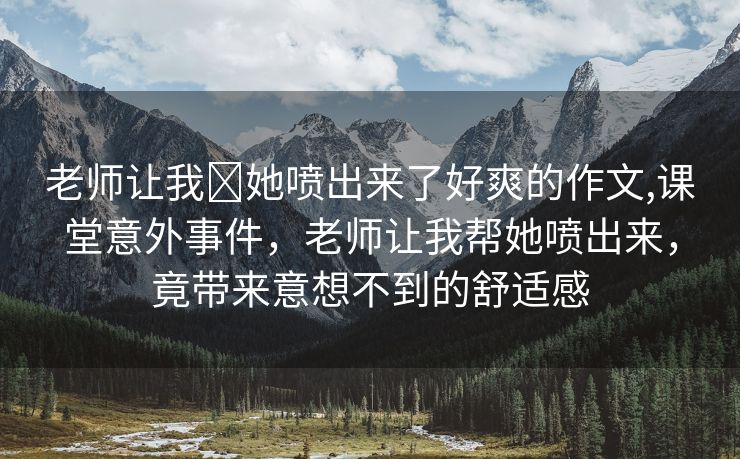 老师让我❌她喷出来了好爽的作文,课堂意外事件，老师让我帮她喷出来，竟带来意想不到的舒适感