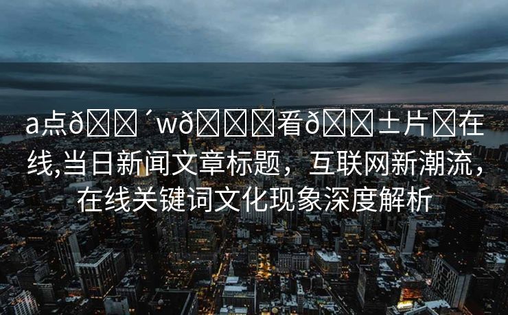 a点🔴w🛑㸔🅱片❌在线,当日新闻文章标题，互联网新潮流，在线关键词文化现象深度解析