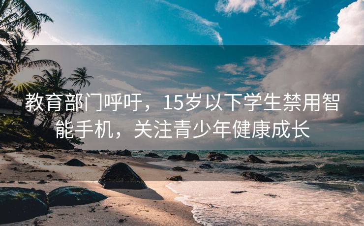 教育部门呼吁，15岁以下学生禁用智能手机，关注青少年健康成长