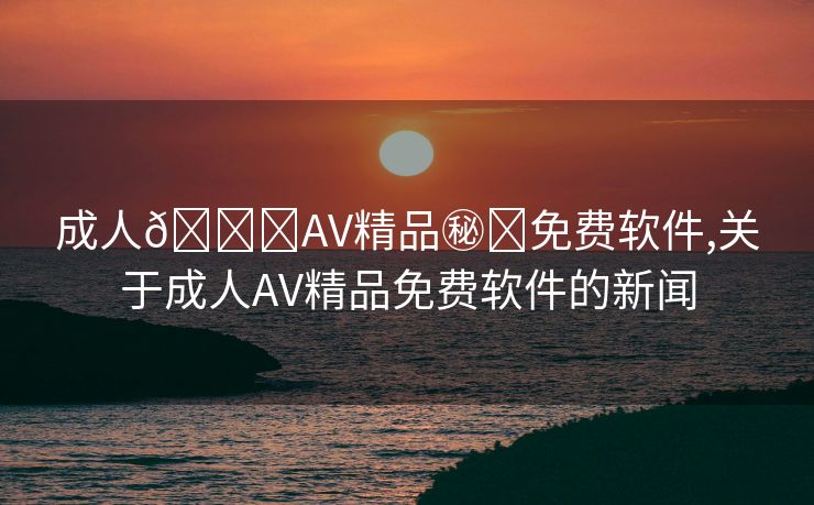 成人🔞AV精品㊙️免费软件,关于成人AV精品免费软件的新闻