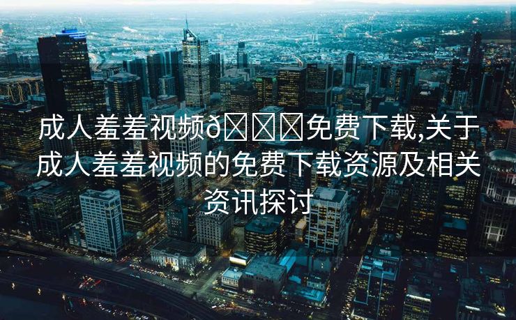 成人羞羞视频🔞免费下载,关于成人羞羞视频的免费下载资源及相关资讯探讨