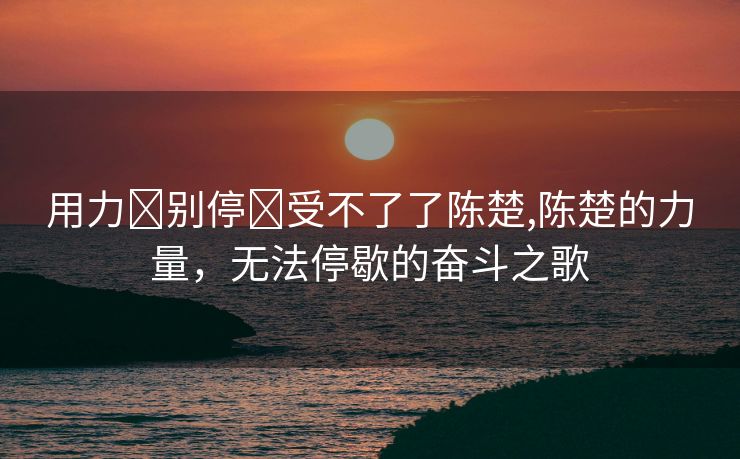 用力⋯别停⋯受不了了陈楚,陈楚的力量，无法停歇的奋斗之歌