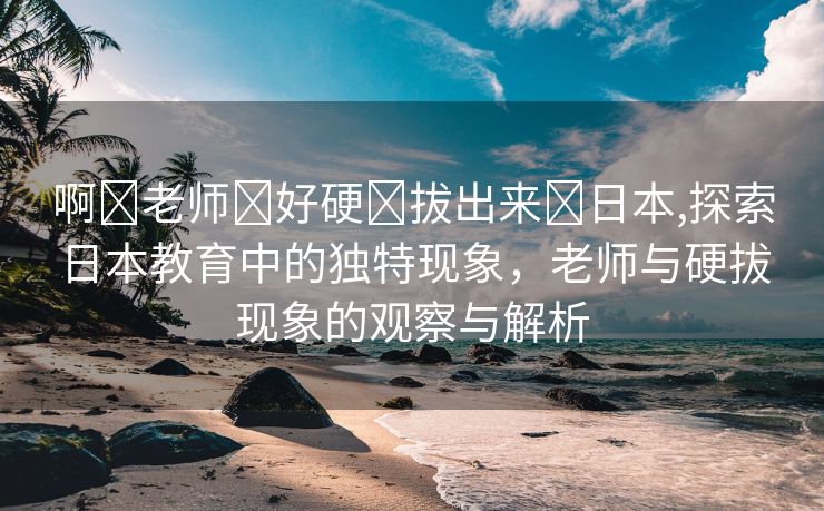 啊⋯老师⋯好硬⋯拔出来⋯日本,探索日本教育中的独特现象，老师与硬拔现象的观察与解析