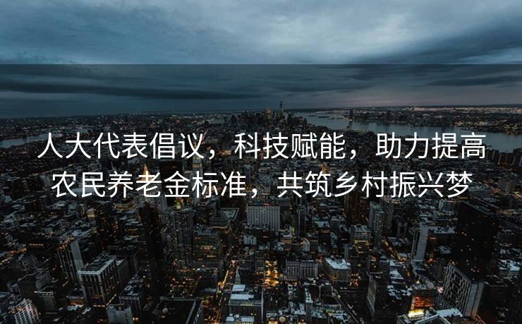 人大代表倡议，科技赋能，助力提高农民养老金标准，共筑乡村振兴梦