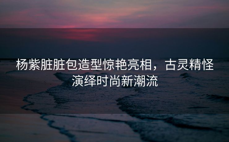 杨紫脏脏包造型惊艳亮相，古灵精怪演绎时尚新潮流