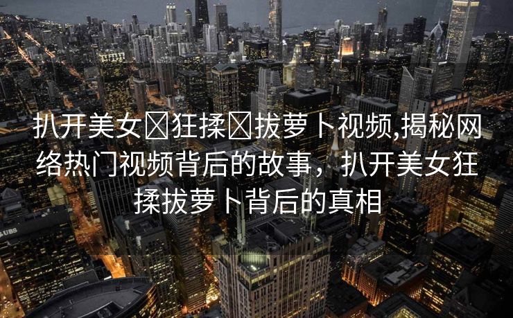 扒开美女❌狂揉❌拔萝卜视频,揭秘网络热门视频背后的故事，扒开美女狂揉拔萝卜背后的真相