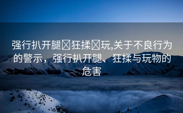 强行扒开腿❌狂揉❌玩,关于不良行为的警示，强行扒开腿、狂揉与玩物的危害