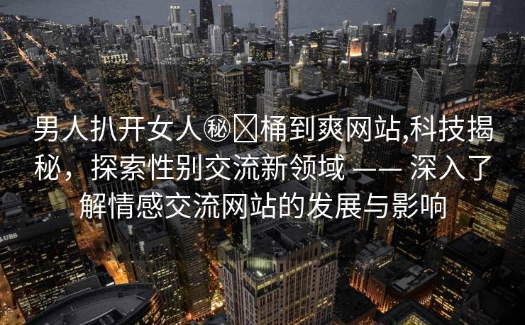 男人扒开女人㊙️桶到爽网站,科技揭秘，探索性别交流新领域 —— 深入了解情感交流网站的发展与影响