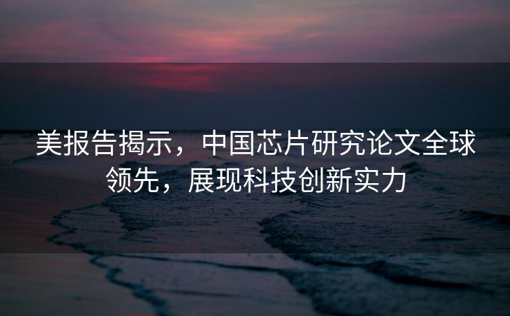 美报告揭示，中国芯片研究论文全球领先，展现科技创新实力