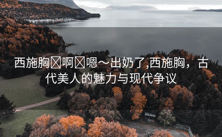 西施胸⋯啊⋯嗯～出奶了,西施胸，古代美人的魅力与现代争议