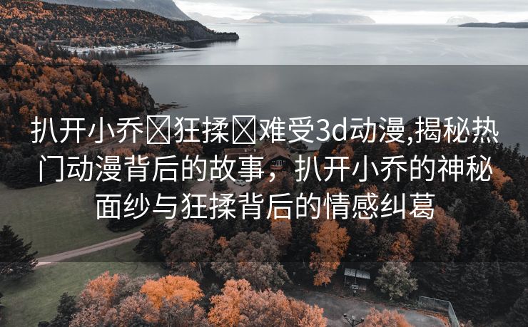 扒开小乔❌狂揉❌难受3d动漫,揭秘热门动漫背后的故事，扒开小乔的神秘面纱与狂揉背后的情感纠葛