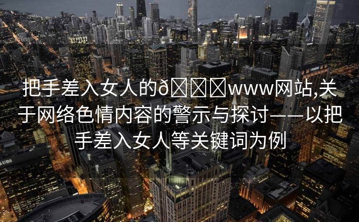 把手差入女人的🍑www网站,关于网络色情内容的警示与探讨——以把手差入女人等关键词为例