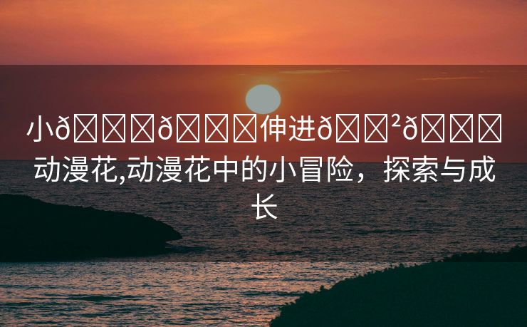 小🐔🐔伸进🈲🔞动漫花,动漫花中的小冒险，探索与成长