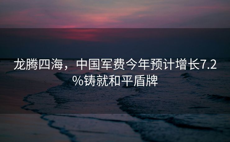 龙腾四海，中国军费今年预计增长7.2%铸就和平盾牌