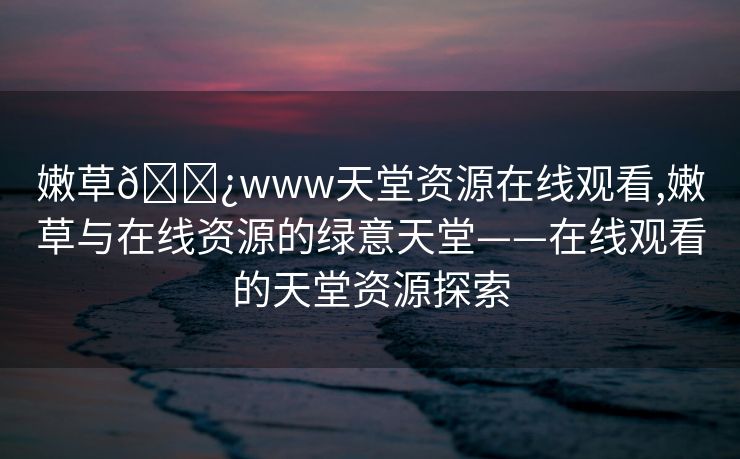 嫩草🌿www天堂资源在线观看,嫩草与在线资源的绿意天堂——在线观看的天堂资源探索